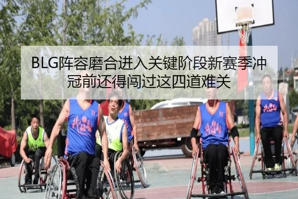 BLG阵容磨合进入关键阶段新赛季冲冠前还得闯过这四道难关